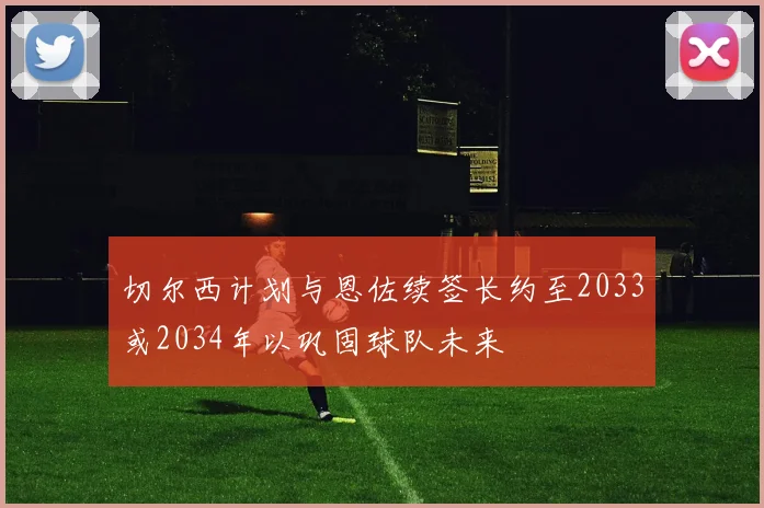 切尔西计划与恩佐续签长约至2033或2034年以巩固球队未来