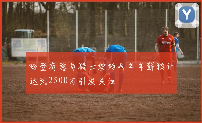 哈登有意与骑士续约两年年薪预计达到2500万引发关注
