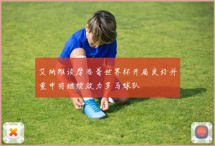 艾纳维谈摩洛哥世界杯开局良好并重申将继续效力罗马球队