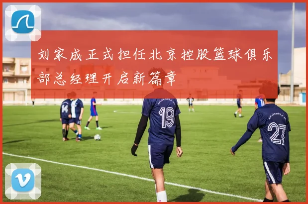 刘家成正式担任北京控股篮球俱乐部总经理开启新篇章