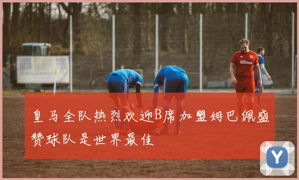 皇马全队热烈欢迎B席加盟姆巴佩盛赞球队是世界最佳