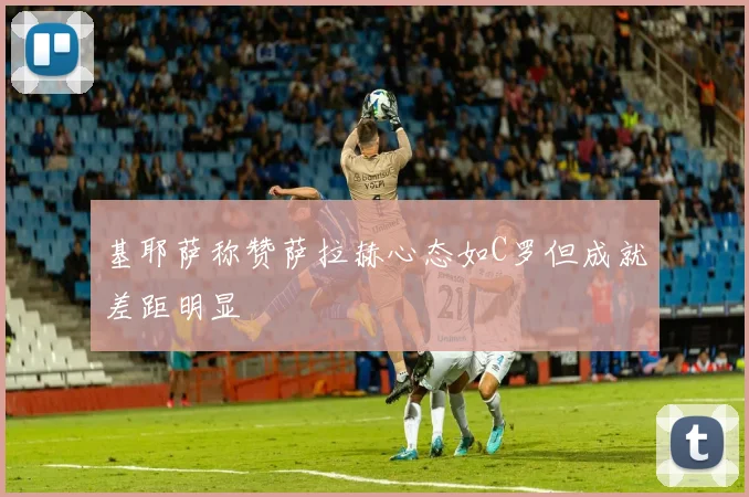 基耶萨称赞萨拉赫心态如C罗但成就差距明显