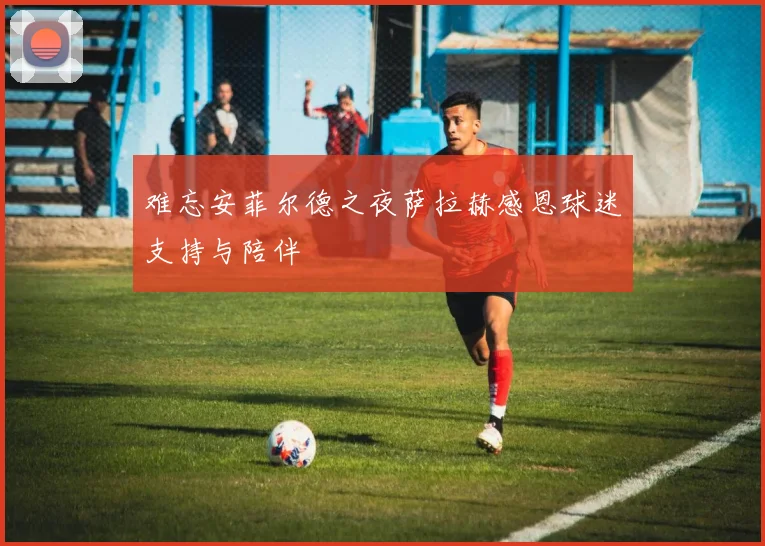 难忘安菲尔德之夜萨拉赫感恩球迷支持与陪伴