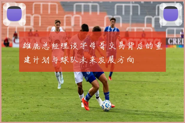 雄鹿总经理谈字母哥交易背后的重建计划与球队未来发展方向