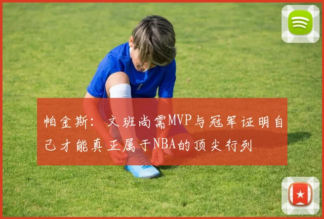 帕金斯：文班尚需MVP与冠军证明自己才能真正属于NBA的顶尖行列