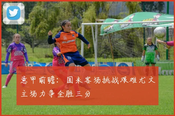 意甲前瞻：国米客场挑战艰难尤文主场力争全胜三分
