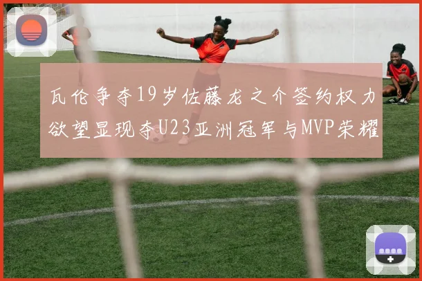 瓦伦争夺19岁佐藤龙之介签约权力欲望显现夺U23亚洲冠军与MVP荣耀