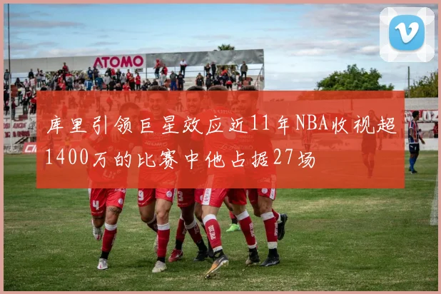 库里引领巨星效应近11年NBA收视超1400万的比赛中他占据27场