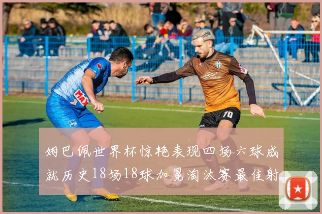 姆巴佩世界杯惊艳表现四场六球成就历史18场18球加冕淘汰赛最佳射手